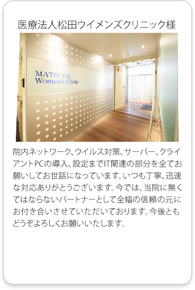 医療法人松田ウイメンズクリニック様
          院内ネットワーク、ウイルス対策、サーバー、クライアントPCの導入、設定までIT関連の部分を全てお願いしてお世話になっています。
          いつも丁寧、迅速な対応ありがとうございます。今では、当院に無くてはならないパートナーとして全幅の信頼の元にお付き合いさせていただいております。
          今後ともどうぞよろしくお願いいたします。