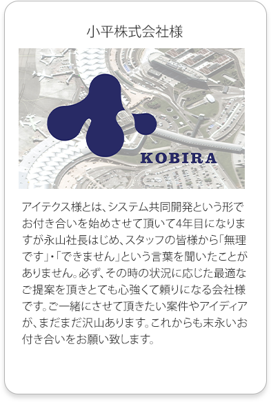 小平株式会社様
          アイテクス様とは、システム共同開発という形でお付き合いを始めさせて頂いて4年目になりますが永山社長はじめ、スタッフの皆様から「無理です」・「できません」という言葉を聞いたことがありません。必ず、その時の状況に応じた最適なご提案を頂きとても心強くて頼りになる会社様です。
          ご一緒にさせて頂きたい案件やアイディアが、まだまだ沢山あります。これからも末永いお付き合いをお願い致します。
          
