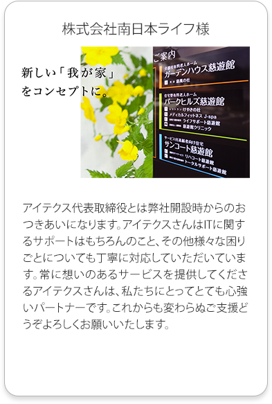 株式会社南日本ライフ様
          アイテクス代表取締役とは弊社開設時からのおつきあいになります。
          アイテクスさんはITに関するサポートはもちろんのこと、その他様々な困りごとについても丁寧に対応していただいています。
          常に想いのあるサービスを提供してくださるアイテクスさんは、私たちにとってとても心強いパートナーです。
          これからも変わらぬご支援どうぞよろしくお願いいたします。
          